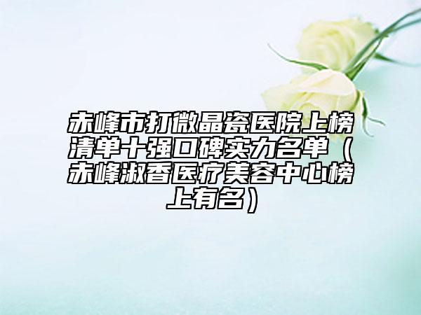 赤峰市打微晶瓷医院上榜清单十强口碑实力名单（赤峰淑香医疗美容中心榜上有名）