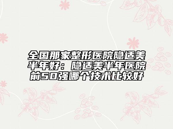 全国那家整形医院隐适美半年好：隐适美半年医院前50强哪个技术比较好