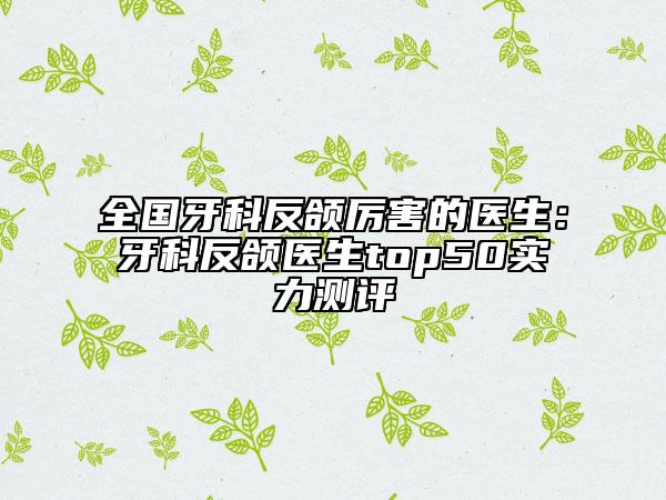 全国牙科反颌厉害的医生：牙科反颌医生top50实力测评