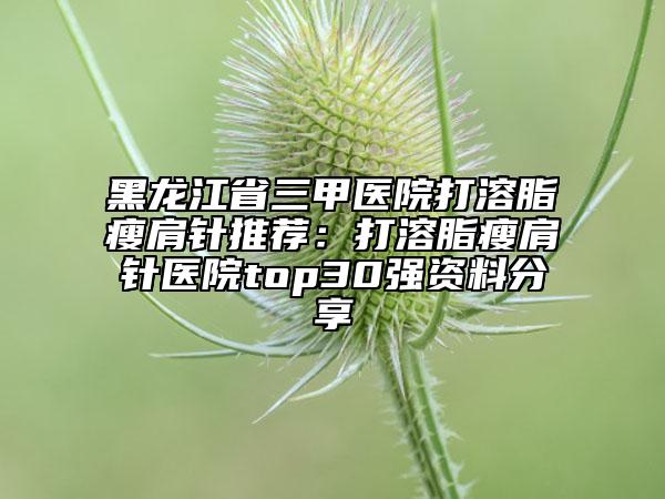 黑龙江省三甲医院打溶脂瘦肩针推荐：打溶脂瘦肩针医院top30强资料分享
