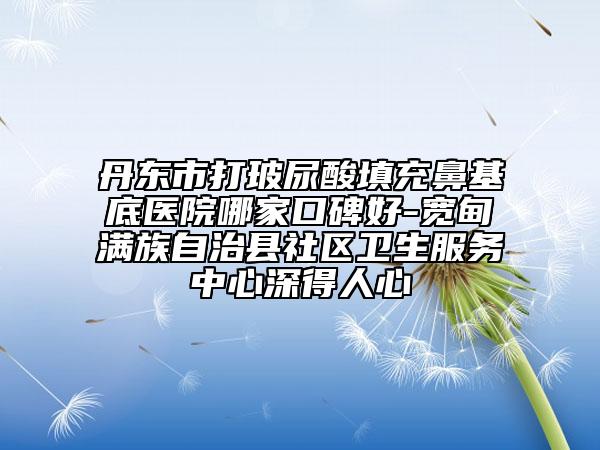 丹东市打玻尿酸填充鼻基底医院哪家口碑好-宽甸满族自治县社区卫生服务中心深得人心