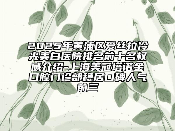 2025年黄浦区爱丝拉冷光美白医院排名前十名权威介绍-上海美冠塔诺金口腔门诊部稳居口碑人气前三