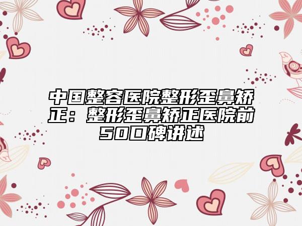 中国整容医院整形歪鼻矫正：整形歪鼻矫正医院前50口碑讲述