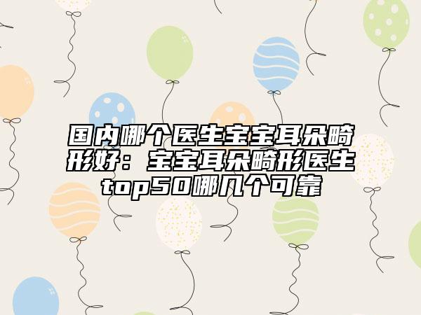 国内哪个医生宝宝耳朵畸形好：宝宝耳朵畸形医生top50哪几个可靠