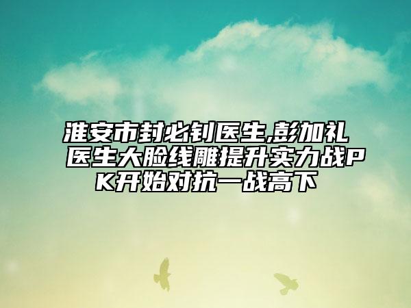 淮安市封必钊医生,彭加礼医生大脸线雕提升实力战PK开始对抗一战高下