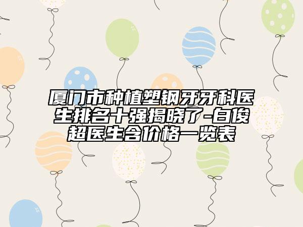 厦门市种植塑钢牙牙科医生排名十强揭晓了-白俊超医生含价格一览表