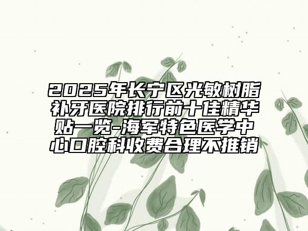 2025年长宁区光敏树脂补牙医院排行前十佳精华贴一览-海军特色医学中心口腔科收费合理不推销