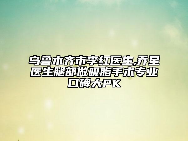 乌鲁木齐市李红医生,乔星医生腿部做吸脂手术专业口碑大PK