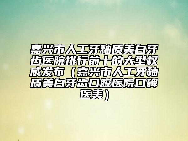嘉兴市人工牙釉质美白牙齿医院排行前十的大型权威发布（嘉兴市人工牙釉质美白牙齿口腔医院口碑医美）
