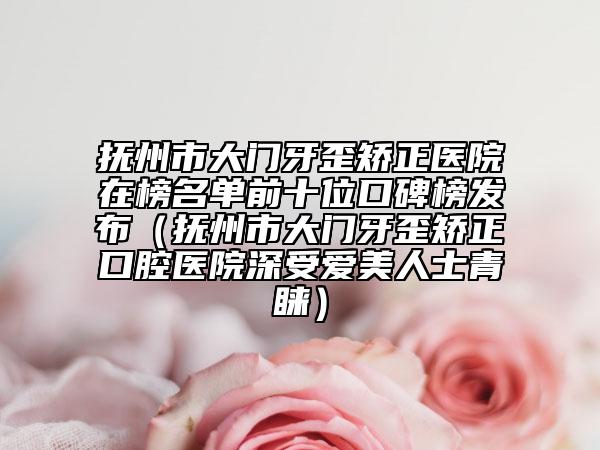 抚州市大门牙歪矫正医院在榜名单前十位口碑榜发布（抚州市大门牙歪矫正口腔医院深受爱美人士青睐）