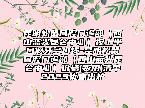 昆明松鼠口腔门诊部（西山蓝光昆仑中心）按上半口假牙多少钱-昆明松鼠口腔门诊部（西山蓝光昆仑中心）价格(费用)清单2025优惠出炉
