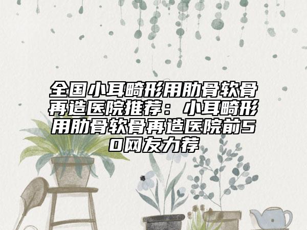 全国小耳畸形用肋骨软骨再造医院推荐：小耳畸形用肋骨软骨再造医院前50网友力荐