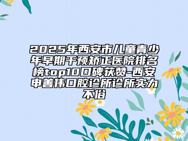2025年西安市儿童青少年早期干预矫正医院排名榜top10口碑获赞-西安申善伟口腔诊所诊所实力不俗