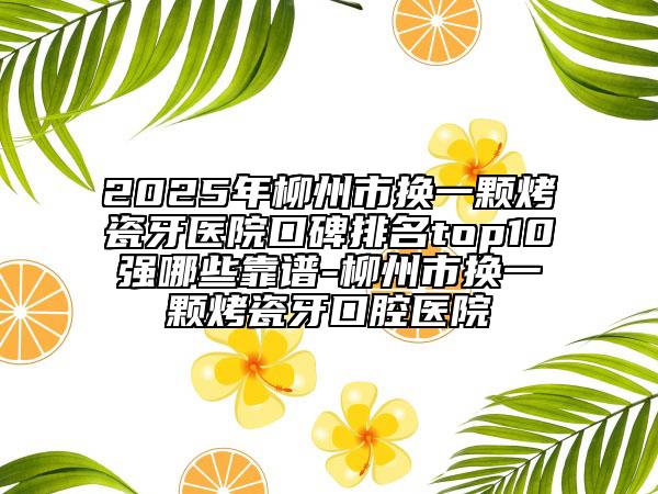 2025年柳州市换一颗烤瓷牙医院口碑排名top10强哪些靠谱-柳州市换一颗烤瓷牙口腔医院