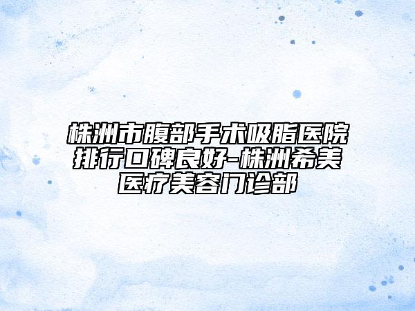 株洲市腹部手术吸脂医院排行口碑良好-株洲希美医疗美容门诊部