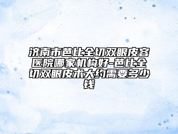 济南市芭比全切双眼皮容医院哪家机构好-芭比全切双眼皮术大约需要多少钱