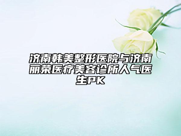 济南韩美整形医院与济南丽荣医疗美容诊所人气医生PK