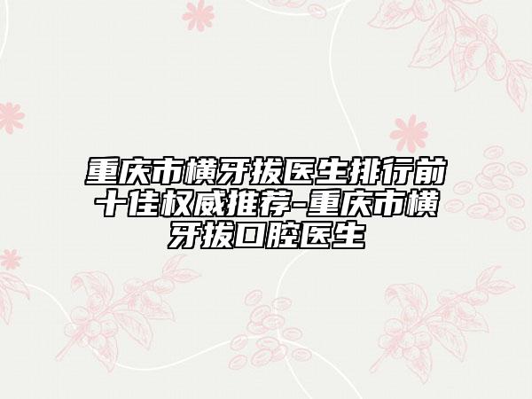 重庆市横牙拔医生排行前十佳权威推荐-重庆市横牙拔口腔医生