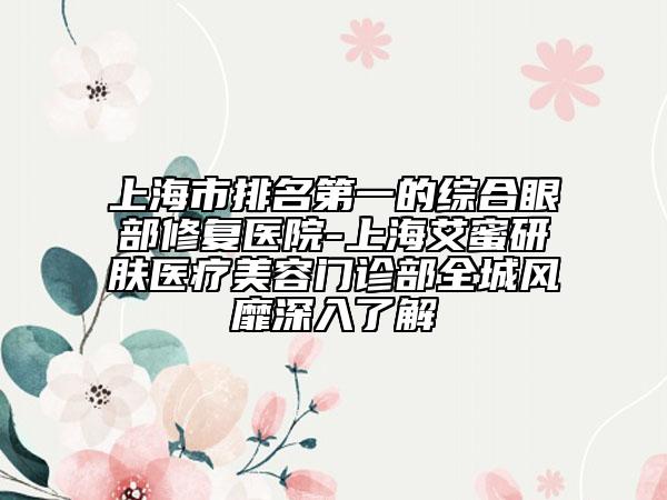 上海市排名第一的综合眼部修复医院-上海艾蜜研肤医疗美容门诊部全城风靡深入了解