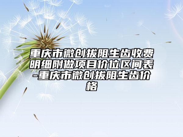 重庆市微创拔阻生齿收费明细附做项目价位区间表-重庆市微创拔阻生齿价格