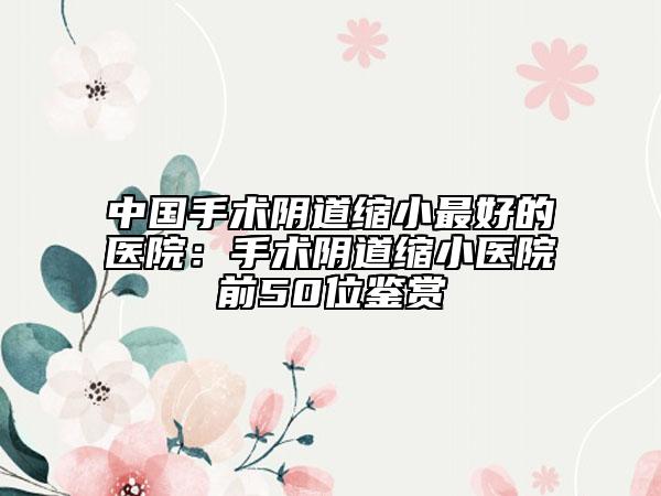中国手术阴道缩小最好的医院：手术阴道缩小医院前50位鉴赏