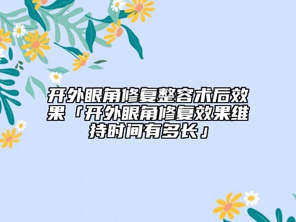 开外眼角修复整容术后效果「开外眼角修复效果维持时间有多长」