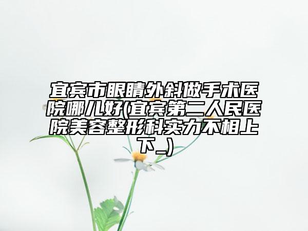 宜宾市眼睛外斜做手术医院哪儿好(宜宾第二人民医院美容整形科实力不相上下_)