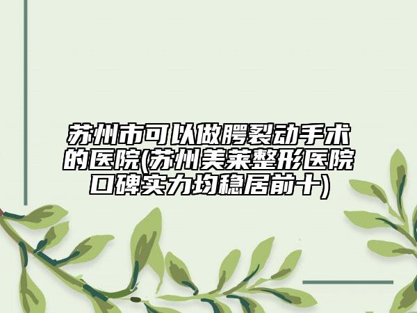 苏州市可以做腭裂动手术的医院(苏州美莱整形医院口碑实力均稳居前十)