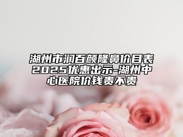 湖州市润百颜隆鼻价目表2025优惠出示-湖州中心医院价钱贵不贵