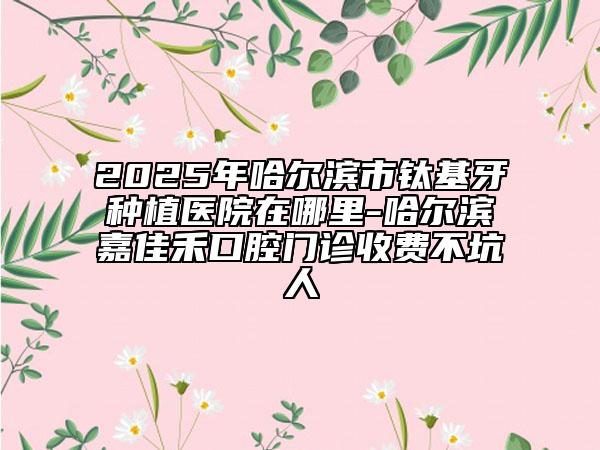 2025年哈尔滨市钛基牙种植医院在哪里-哈尔滨嘉佳禾口腔门诊收费不坑人