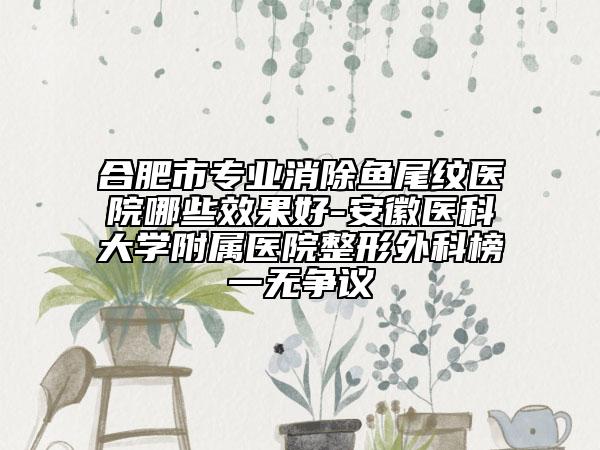 合肥市专业消除鱼尾纹医院哪些效果好-安徽医科大学附属医院整形外科榜一无争议
