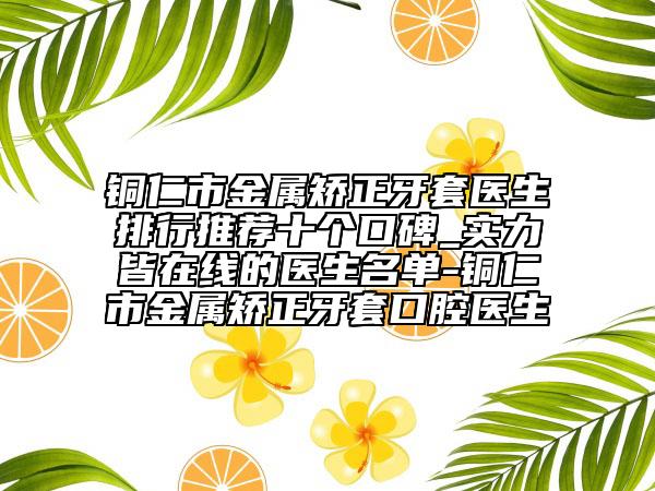 铜仁市金属矫正牙套医生排行推荐十个口碑_实力皆在线的医生名单-铜仁市金属矫正牙套口腔医生