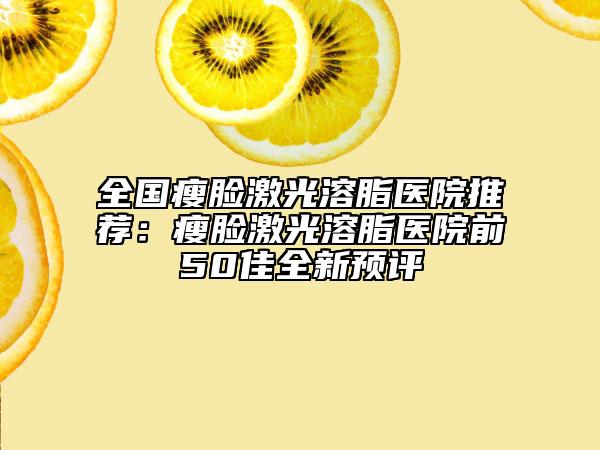 全国瘦脸激光溶脂医院推荐：瘦脸激光溶脂医院前50佳全新预评