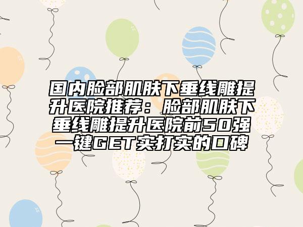国内脸部肌肤下垂线雕提升医院推荐：脸部肌肤下垂线雕提升医院前50强一键GET实打实的口碑