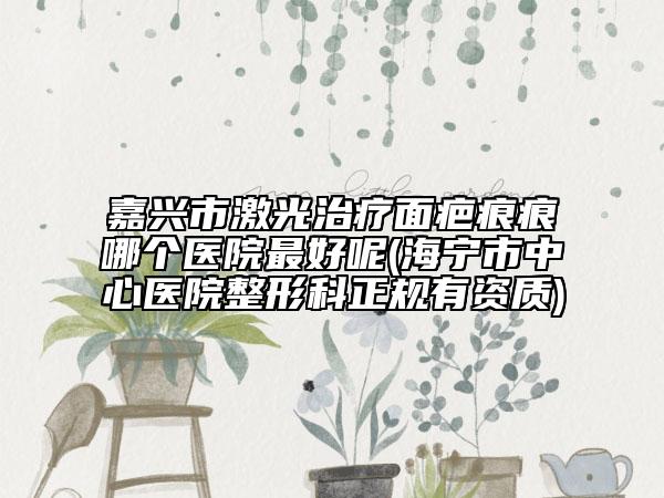 嘉兴市激光治疗面疤痕痕哪个医院最好呢(海宁市中心医院整形科正规有资质)
