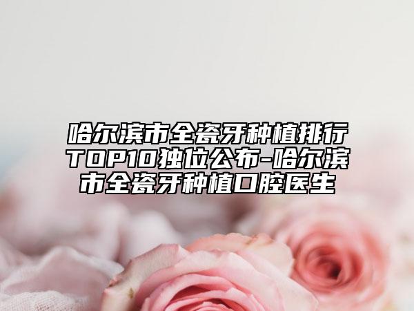 哈尔滨市全瓷牙种植排行TOP10独位公布-哈尔滨市全瓷牙种植口腔医生