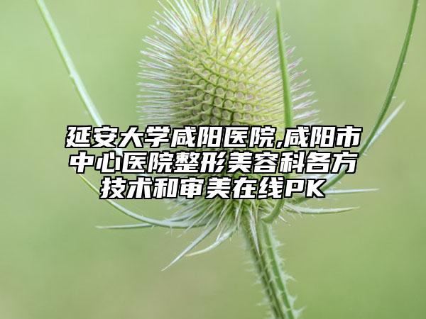 延安大学咸阳医院,咸阳市中心医院整形美容科各方技术和审美在线PK