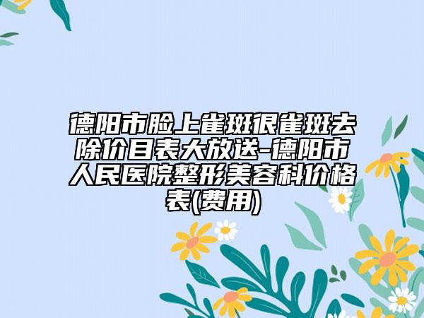 德阳市脸上雀斑很雀斑去除价目表大放送-德阳市人民医院整形美容科价格表(费用)