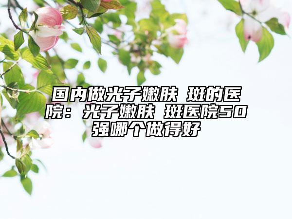 国内做光子嫩肤袪斑的医院：光子嫩肤袪斑医院50强哪个做得好
