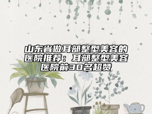 山东省做耳部整型美容的医院推荐：耳部整型美容医院前30名超赞