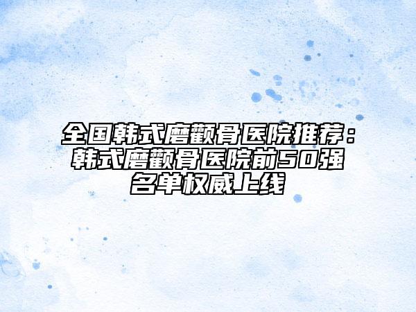 全国韩式磨颧骨医院推荐：韩式磨颧骨医院前50强名单权威上线