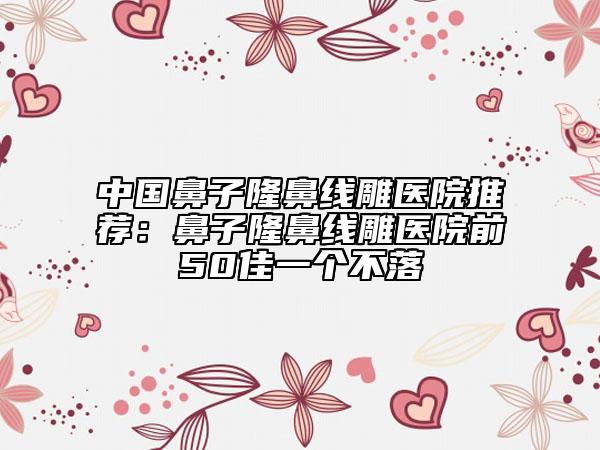 中国鼻子隆鼻线雕医院推荐：鼻子隆鼻线雕医院前50佳一个不落