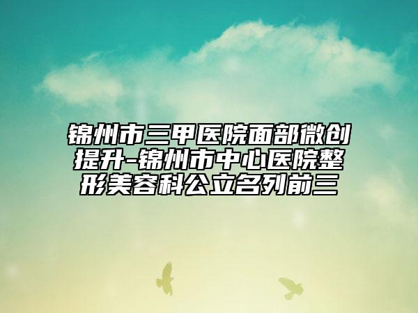 锦州市三甲医院面部微创提升-锦州市中心医院整形美容科公立名列前三