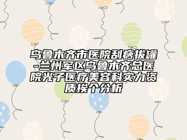 乌鲁木齐市医院刮痧拔罐-兰州军区乌鲁木齐总医院光子医疗美容科实力资质挨个分析