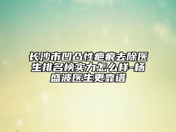 长沙市凹凸性疤痕去除医生排名榜实力怎么样-杨盛波医生更靠谱