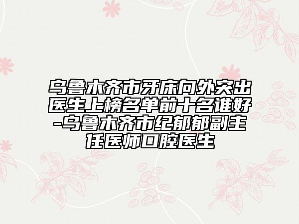 乌鲁木齐市牙床向外突出医生上榜名单前十名谁好-乌鲁木齐市纪郁郁副主任医师口腔医生