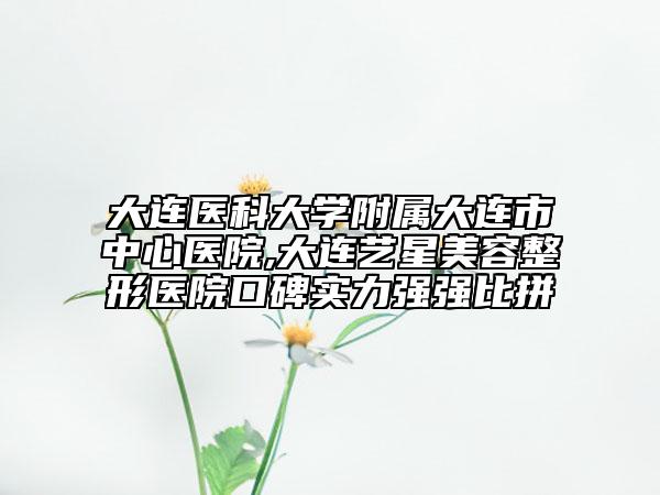 大连医科大学附属大连市中心医院,大连艺星美容整形医院口碑实力强强比拼