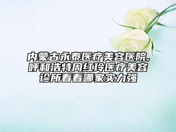 内蒙古永泰医疗美容医院,呼和浩特周红玲医疗美容诊所看看哪家实力强