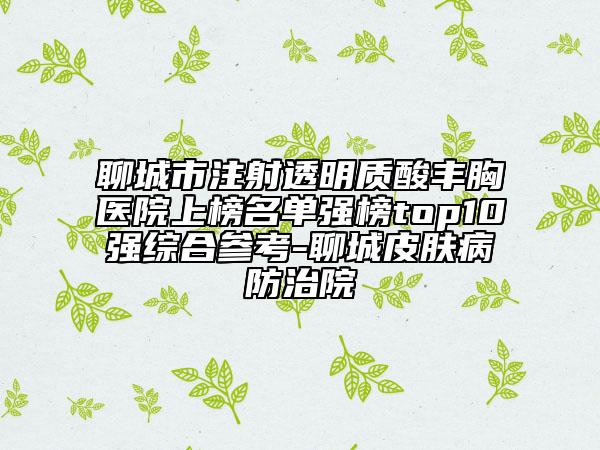 聊城市注射透明质酸丰胸医院上榜名单强榜top10强综合参考-聊城皮肤病防治院