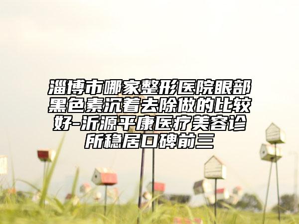 淄博市哪家整形医院眼部黑色素沉着去除做的比较好-沂源平康医疗美容诊所稳居口碑前三